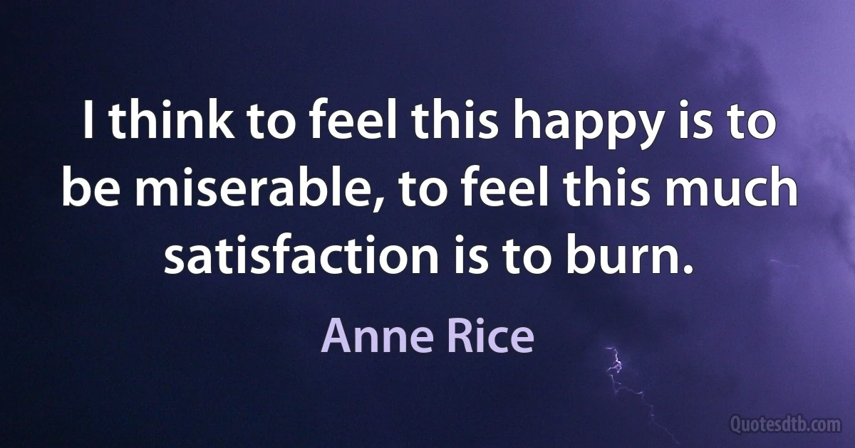 I think to feel this happy is to be miserable, to feel this much satisfaction is to burn. (Anne Rice)