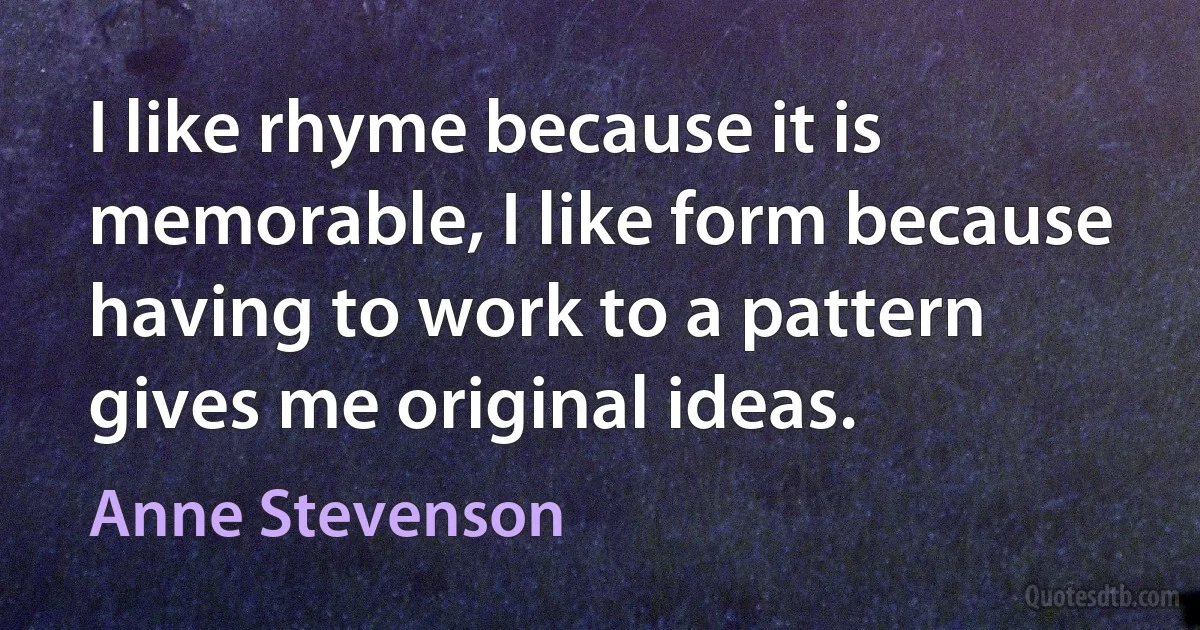 I like rhyme because it is memorable, I like form because having to work to a pattern gives me original ideas. (Anne Stevenson)