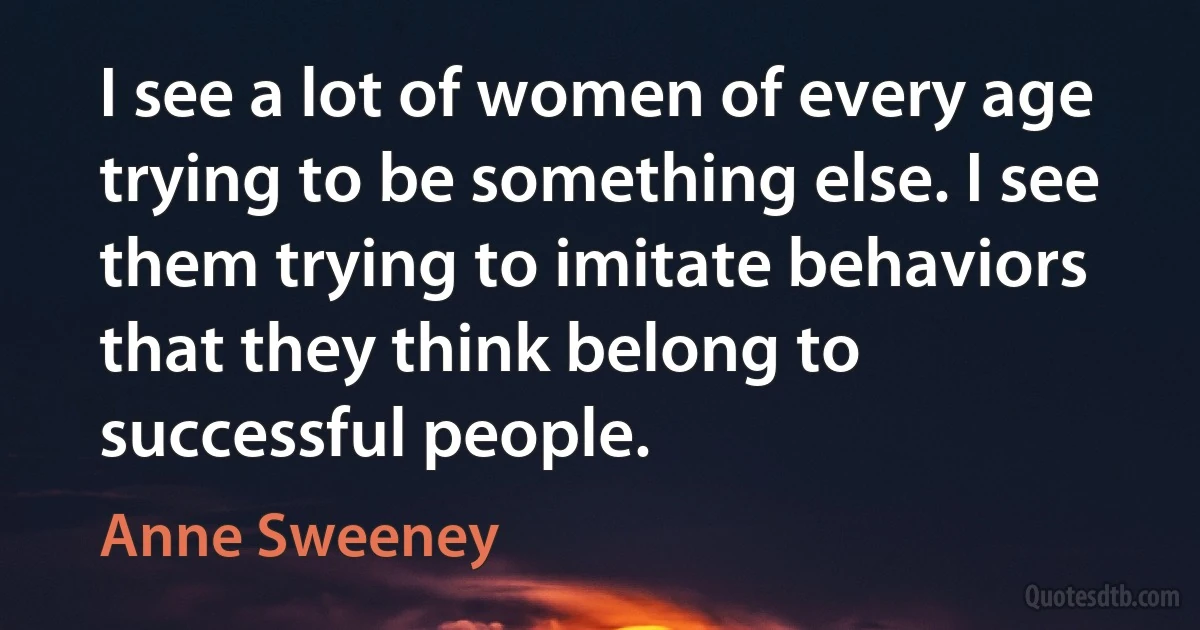 I see a lot of women of every age trying to be something else. I see them trying to imitate behaviors that they think belong to successful people. (Anne Sweeney)