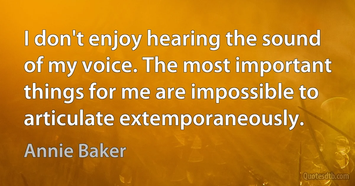 I don't enjoy hearing the sound of my voice. The most important things for me are impossible to articulate extemporaneously. (Annie Baker)