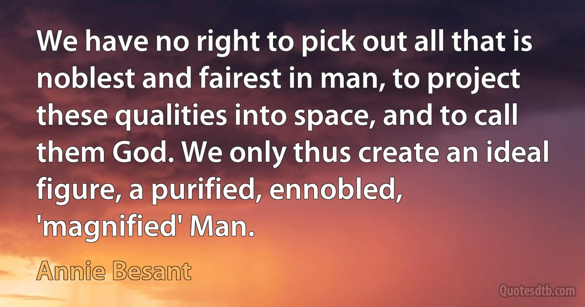 We have no right to pick out all that is noblest and fairest in man, to project these qualities into space, and to call them God. We only thus create an ideal figure, a purified, ennobled, 'magnified' Man. (Annie Besant)