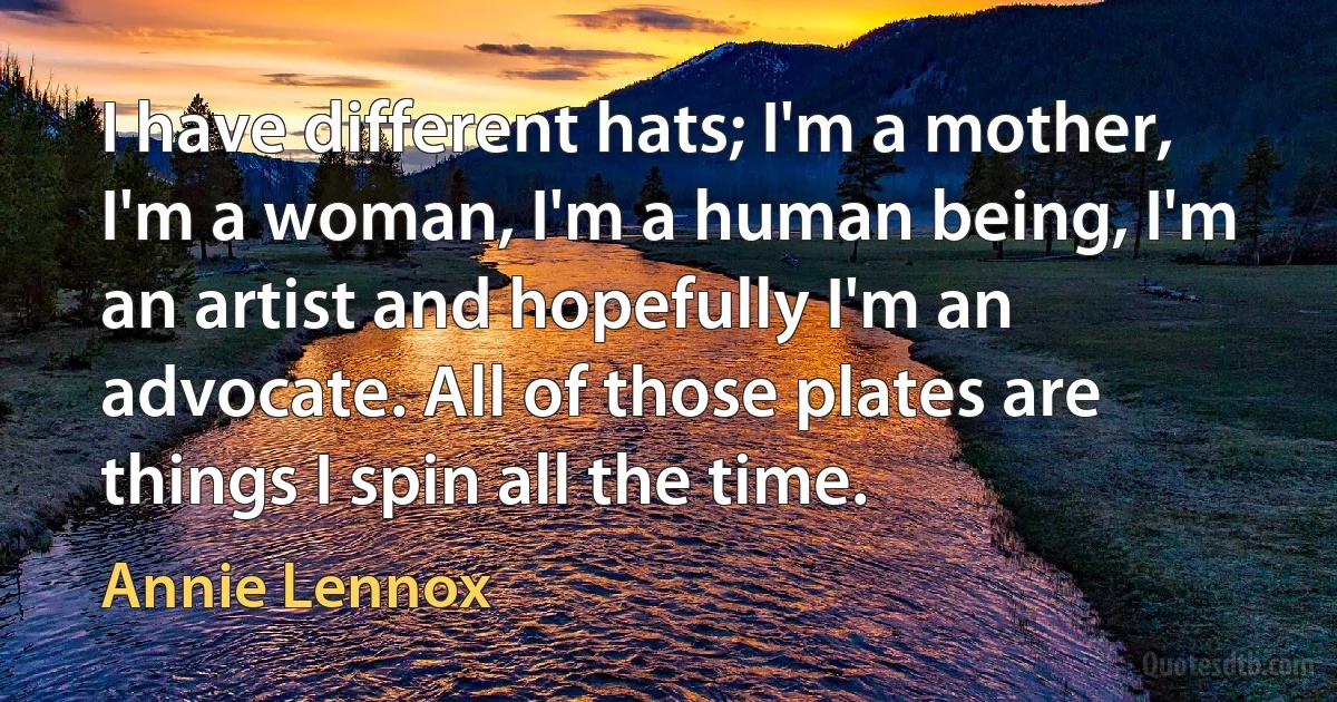 I have different hats; I'm a mother, I'm a woman, I'm a human being, I'm an artist and hopefully I'm an advocate. All of those plates are things I spin all the time. (Annie Lennox)