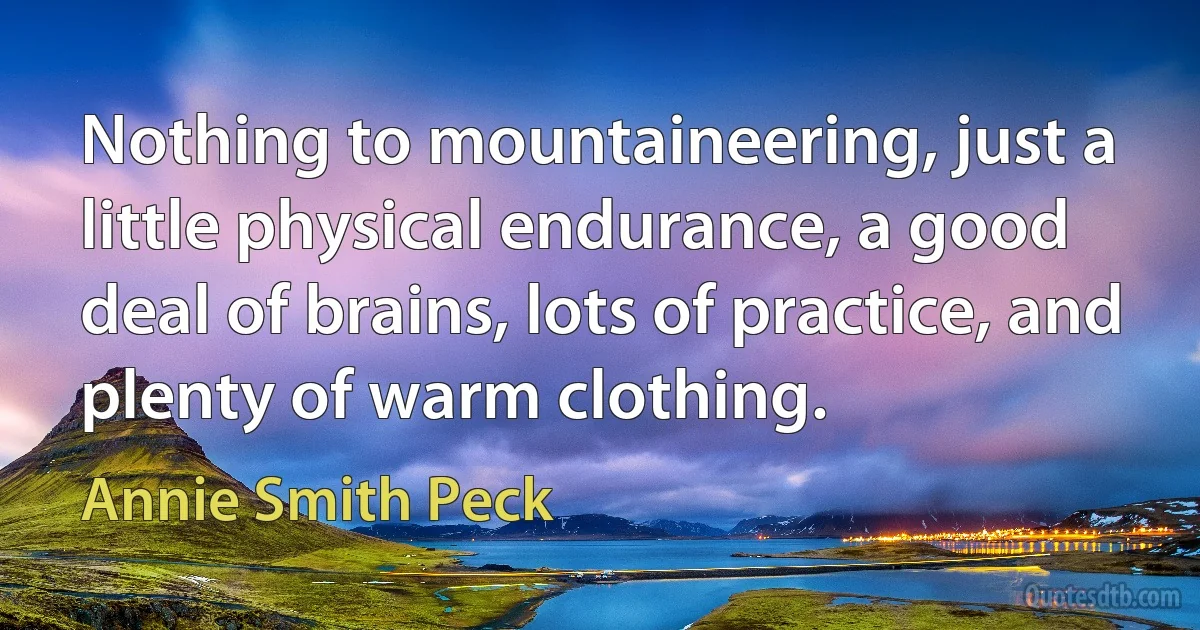 Nothing to mountaineering, just a little physical endurance, a good deal of brains, lots of practice, and plenty of warm clothing. (Annie Smith Peck)