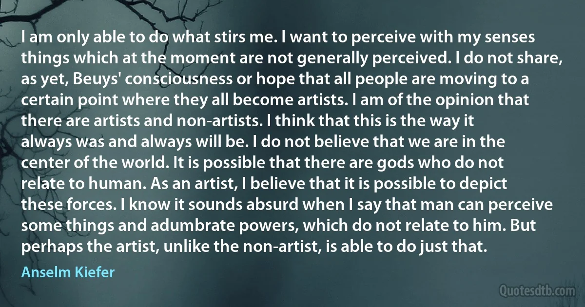 I am only able to do what stirs me. I want to perceive with my senses things which at the moment are not generally perceived. I do not share, as yet, Beuys' consciousness or hope that all people are moving to a certain point where they all become artists. I am of the opinion that there are artists and non-artists. I think that this is the way it always was and always will be. I do not believe that we are in the center of the world. It is possible that there are gods who do not relate to human. As an artist, I believe that it is possible to depict these forces. I know it sounds absurd when I say that man can perceive some things and adumbrate powers, which do not relate to him. But perhaps the artist, unlike the non-artist, is able to do just that. (Anselm Kiefer)