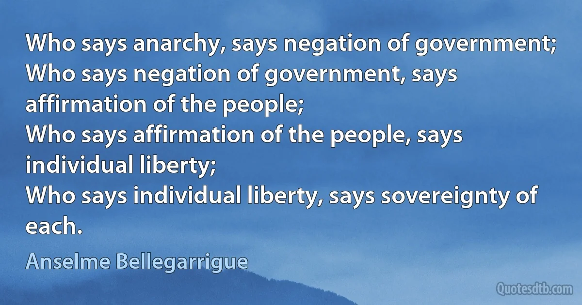 Who says anarchy, says negation of government;
Who says negation of government, says affirmation of the people;
Who says affirmation of the people, says individual liberty;
Who says individual liberty, says sovereignty of each. (Anselme Bellegarrigue)