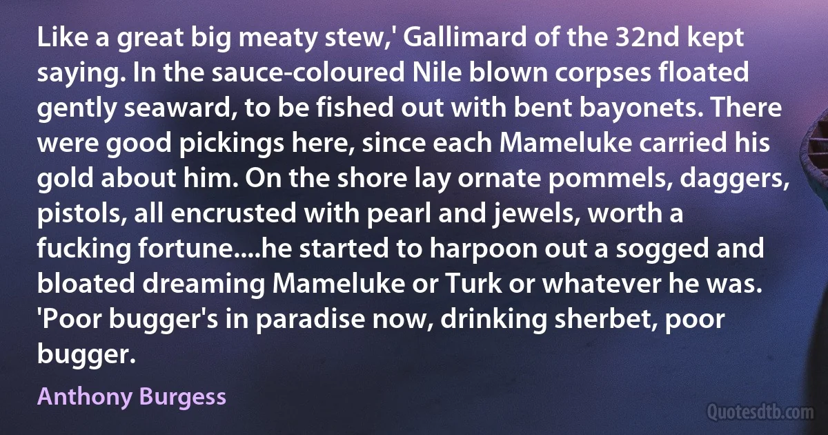 Like a great big meaty stew,' Gallimard of the 32nd kept saying. In the sauce-coloured Nile blown corpses floated gently seaward, to be fished out with bent bayonets. There were good pickings here, since each Mameluke carried his gold about him. On the shore lay ornate pommels, daggers, pistols, all encrusted with pearl and jewels, worth a fucking fortune....he started to harpoon out a sogged and bloated dreaming Mameluke or Turk or whatever he was. 'Poor bugger's in paradise now, drinking sherbet, poor bugger. (Anthony Burgess)