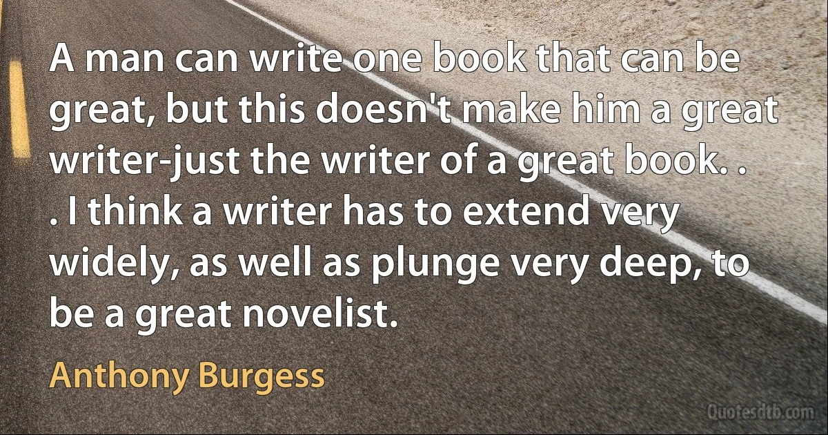 A man can write one book that can be great, but this doesn't make him a great writer-just the writer of a great book. . . I think a writer has to extend very widely, as well as plunge very deep, to be a great novelist. (Anthony Burgess)