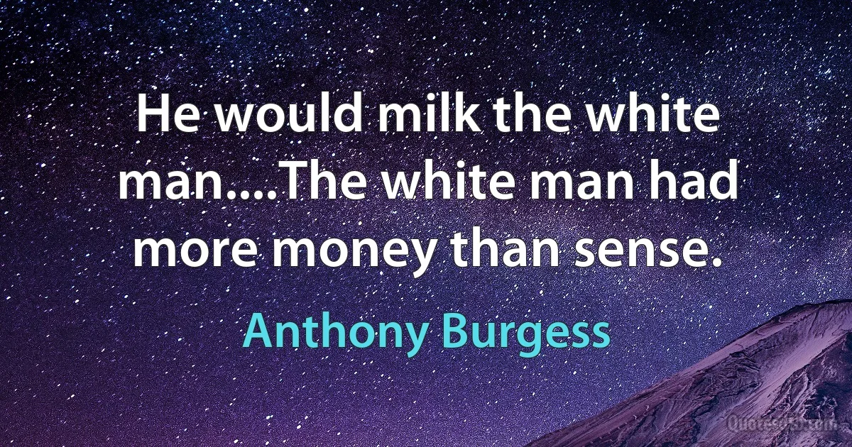 He would milk the white man....The white man had more money than sense. (Anthony Burgess)