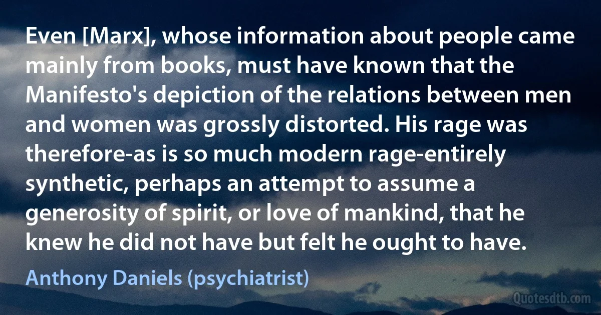 Even [Marx], whose information about people came mainly from books, must have known that the Manifesto's depiction of the relations between men and women was grossly distorted. His rage was therefore-as is so much modern rage-entirely synthetic, perhaps an attempt to assume a generosity of spirit, or love of mankind, that he knew he did not have but felt he ought to have. (Anthony Daniels (psychiatrist))