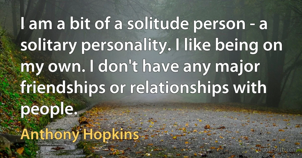 I am a bit of a solitude person - a solitary personality. I like being on my own. I don't have any major friendships or relationships with people. (Anthony Hopkins)