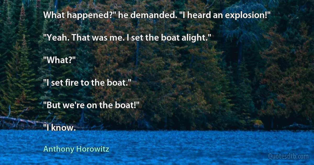 What happened?" he demanded. "I heard an explosion!"

"Yeah. That was me. I set the boat alight."

"What?"

"I set fire to the boat."

"But we're on the boat!"

"I know. (Anthony Horowitz)