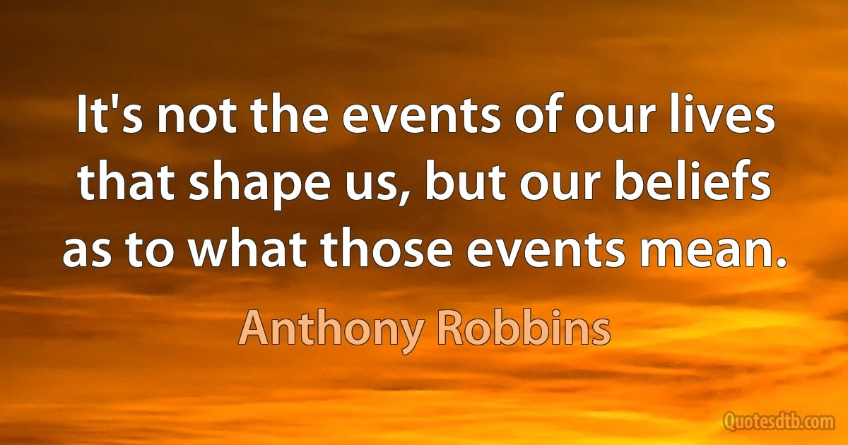 It's not the events of our lives that shape us, but our beliefs as to what those events mean. (Anthony Robbins)