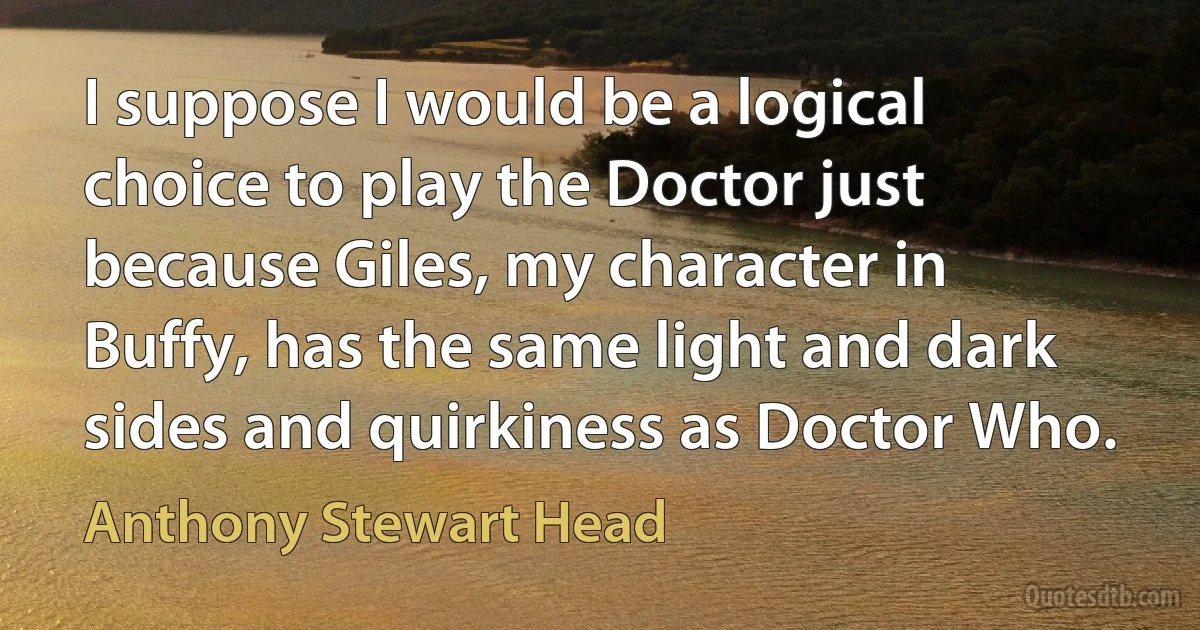 I suppose I would be a logical choice to play the Doctor just because Giles, my character in Buffy, has the same light and dark sides and quirkiness as Doctor Who. (Anthony Stewart Head)