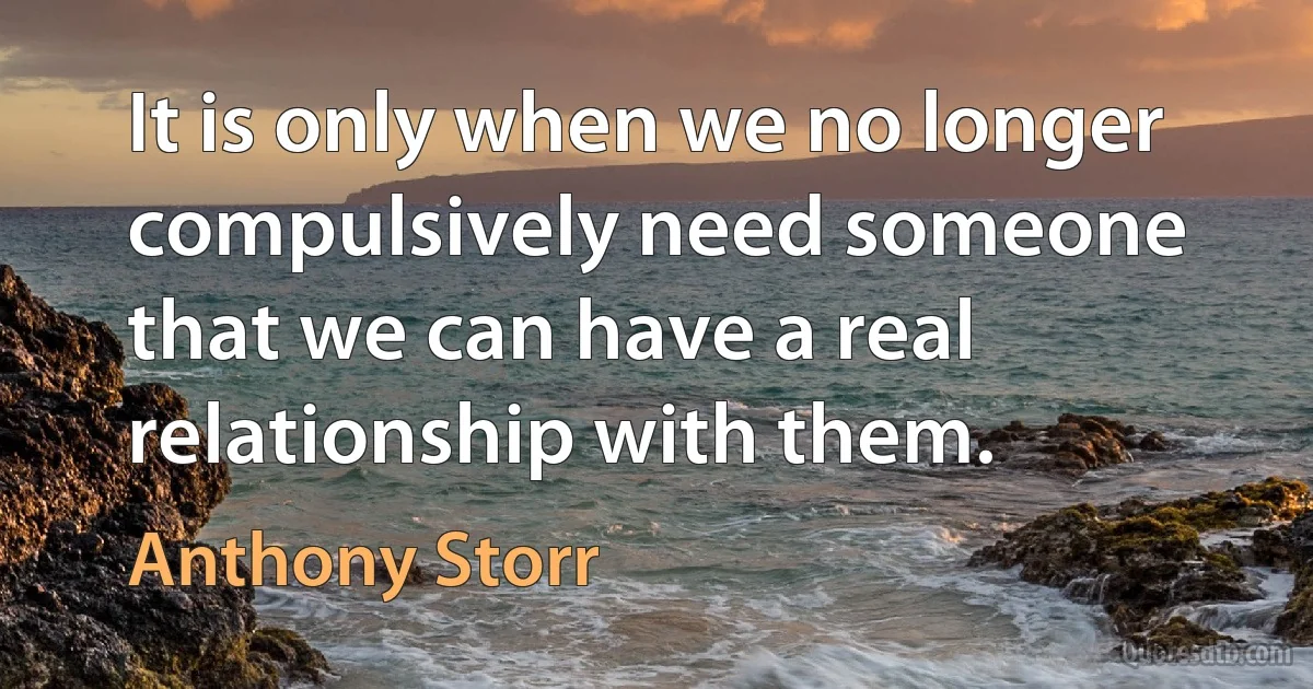 It is only when we no longer compulsively need someone that we can have a real relationship with them. (Anthony Storr)