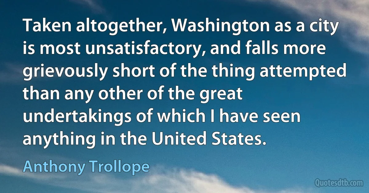 Taken altogether, Washington as a city is most unsatisfactory, and falls more grievously short of the thing attempted than any other of the great undertakings of which I have seen anything in the United States. (Anthony Trollope)