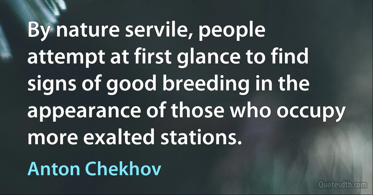 By nature servile, people attempt at first glance to find signs of good breeding in the appearance of those who occupy more exalted stations. (Anton Chekhov)