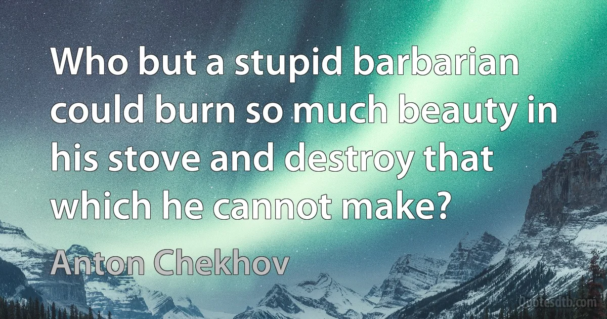 Who but a stupid barbarian could burn so much beauty in his stove and destroy that which he cannot make? (Anton Chekhov)