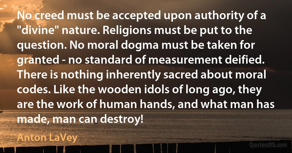 No creed must be accepted upon authority of a "divine" nature. Religions must be put to the question. No moral dogma must be taken for granted - no standard of measurement deified. There is nothing inherently sacred about moral codes. Like the wooden idols of long ago, they are the work of human hands, and what man has made, man can destroy! (Anton LaVey)