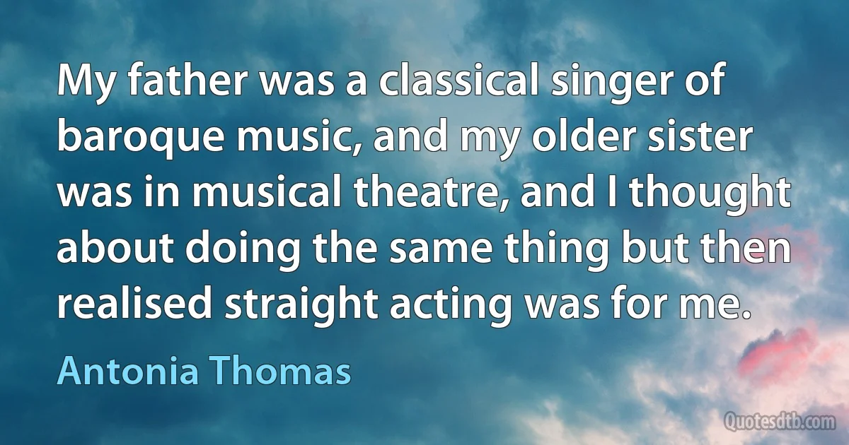 My father was a classical singer of baroque music, and my older sister was in musical theatre, and I thought about doing the same thing but then realised straight acting was for me. (Antonia Thomas)