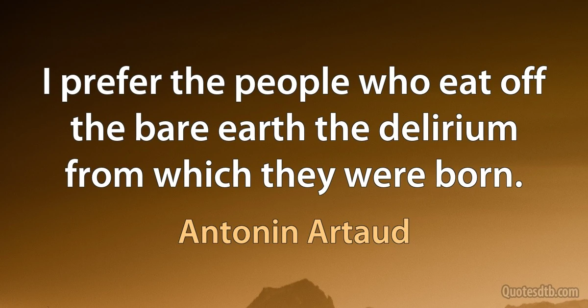 I prefer the people who eat off the bare earth the delirium from which they were born. (Antonin Artaud)