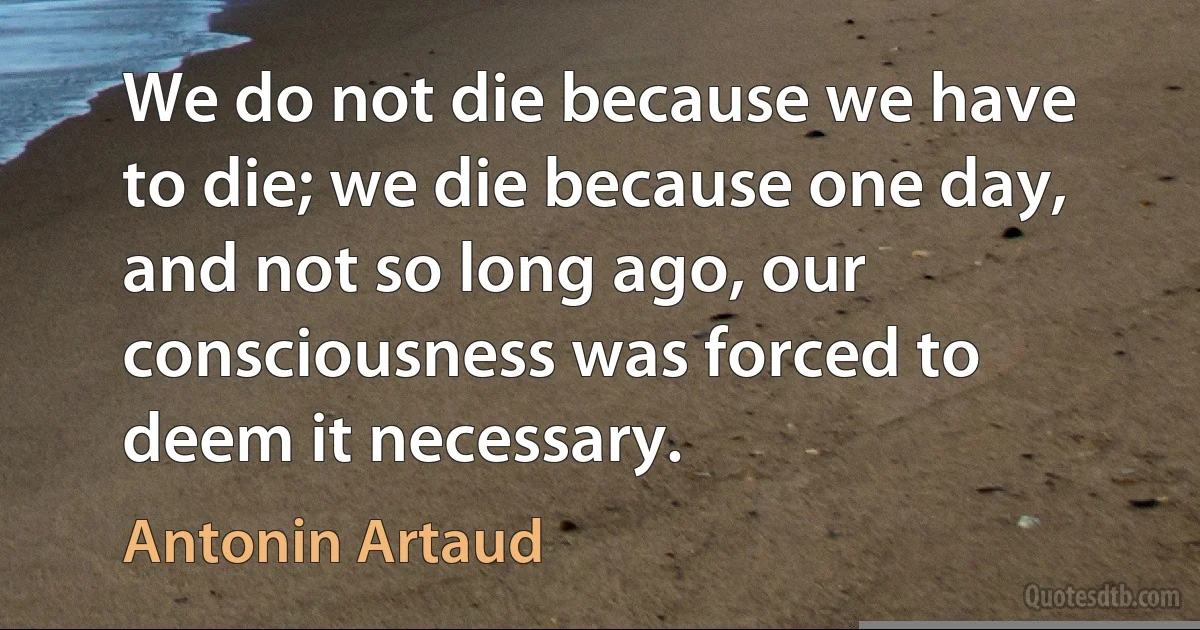 We do not die because we have to die; we die because one day, and not so long ago, our consciousness was forced to deem it necessary. (Antonin Artaud)