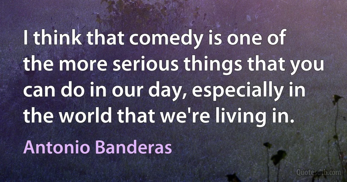 I think that comedy is one of the more serious things that you can do in our day, especially in the world that we're living in. (Antonio Banderas)