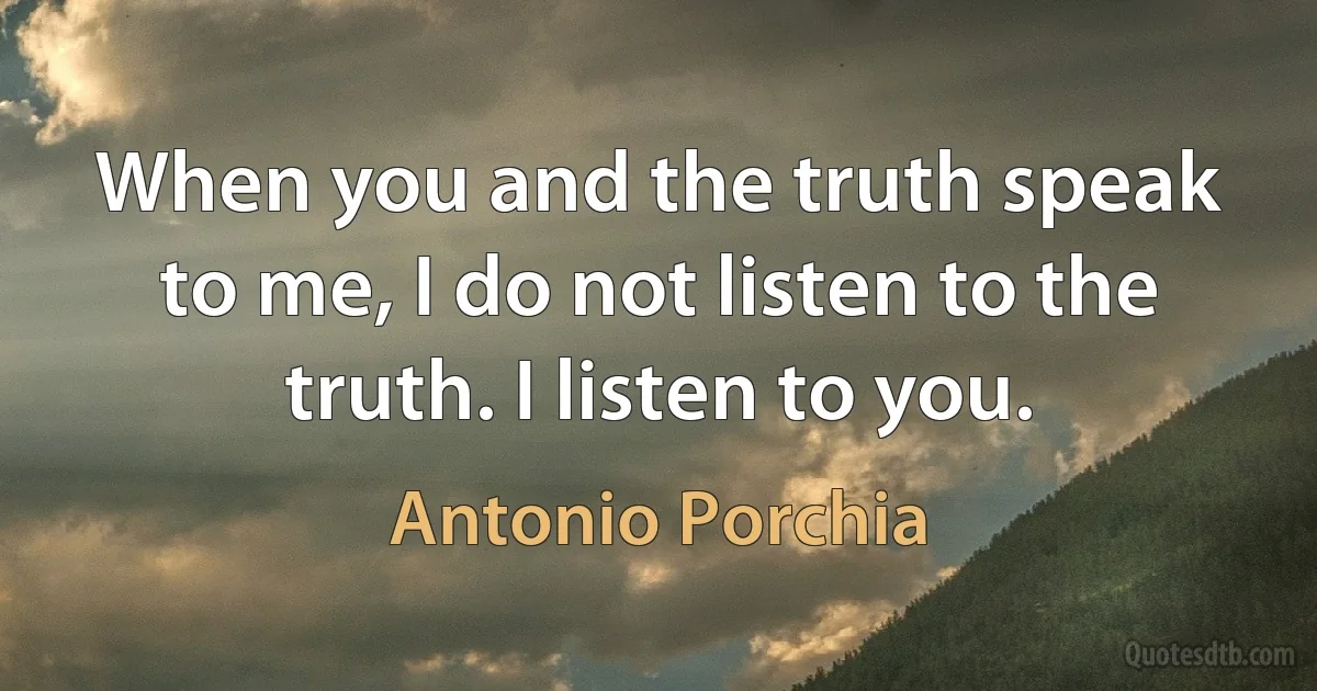 When you and the truth speak to me, I do not listen to the truth. I listen to you. (Antonio Porchia)