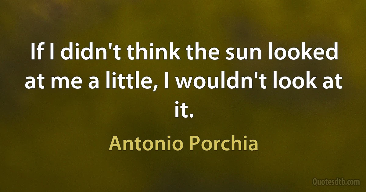 If I didn't think the sun looked at me a little, I wouldn't look at it. (Antonio Porchia)