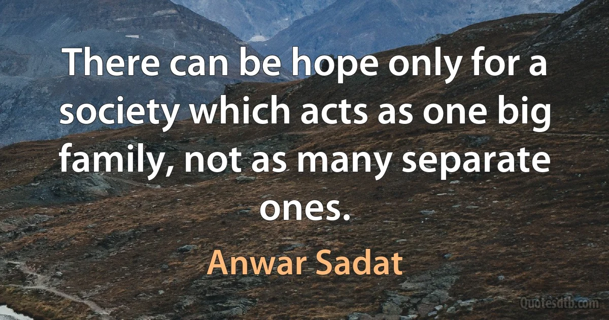 There can be hope only for a society which acts as one big family, not as many separate ones. (Anwar Sadat)