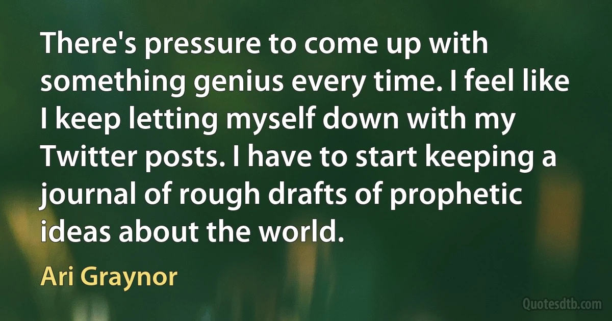 There's pressure to come up with something genius every time. I feel like I keep letting myself down with my Twitter posts. I have to start keeping a journal of rough drafts of prophetic ideas about the world. (Ari Graynor)