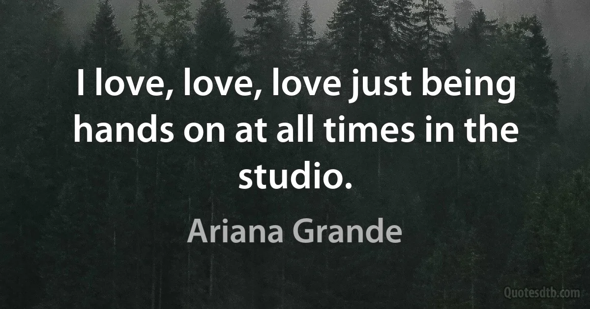 I love, love, love just being hands on at all times in the studio. (Ariana Grande)