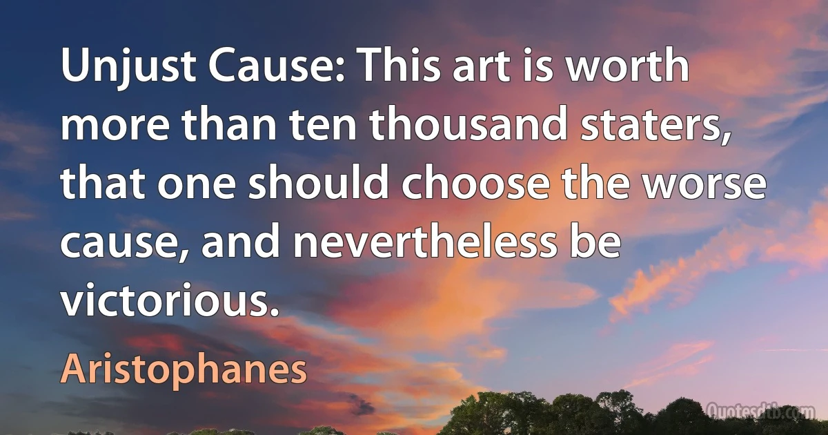 Unjust Cause: This art is worth more than ten thousand staters, that one should choose the worse cause, and nevertheless be victorious. (Aristophanes)