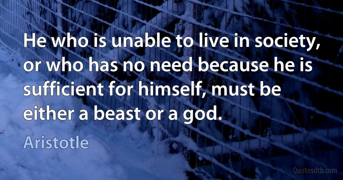 He who is unable to live in society, or who has no need because he is sufficient for himself, must be either a beast or a god. (Aristotle)