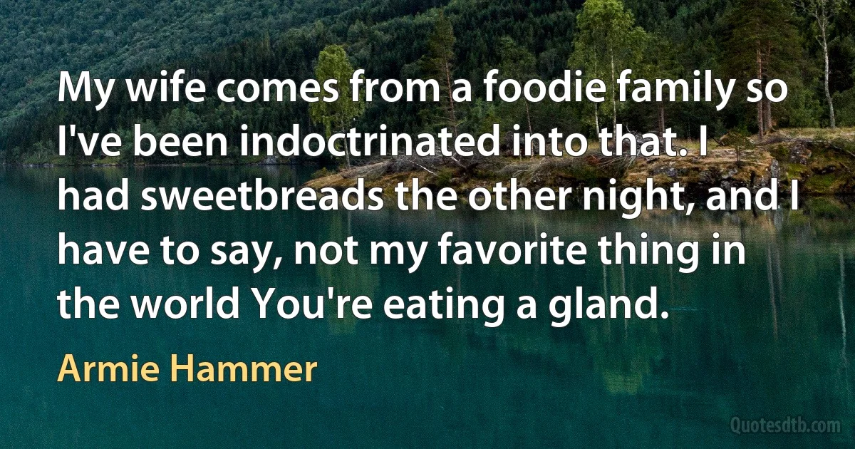 My wife comes from a foodie family so I've been indoctrinated into that. I had sweetbreads the other night, and I have to say, not my favorite thing in the world You're eating a gland. (Armie Hammer)