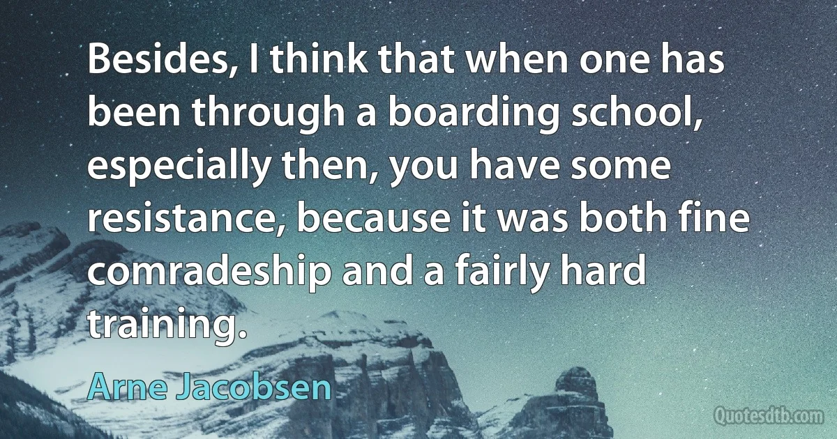 Besides, I think that when one has been through a boarding school, especially then, you have some resistance, because it was both fine comradeship and a fairly hard training. (Arne Jacobsen)