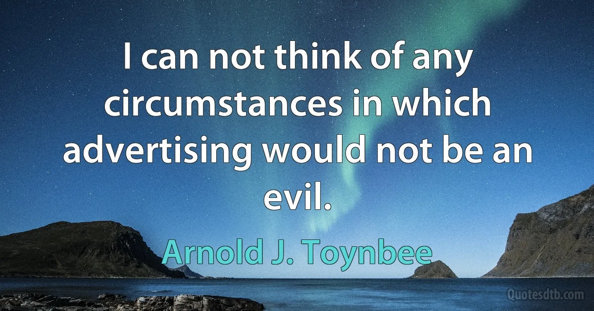 I can not think of any circumstances in which advertising would not be an evil. (Arnold J. Toynbee)