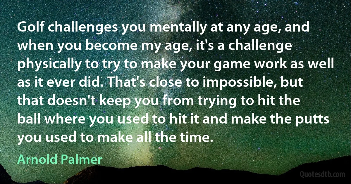 Golf challenges you mentally at any age, and when you become my age, it's a challenge physically to try to make your game work as well as it ever did. That's close to impossible, but that doesn't keep you from trying to hit the ball where you used to hit it and make the putts you used to make all the time. (Arnold Palmer)