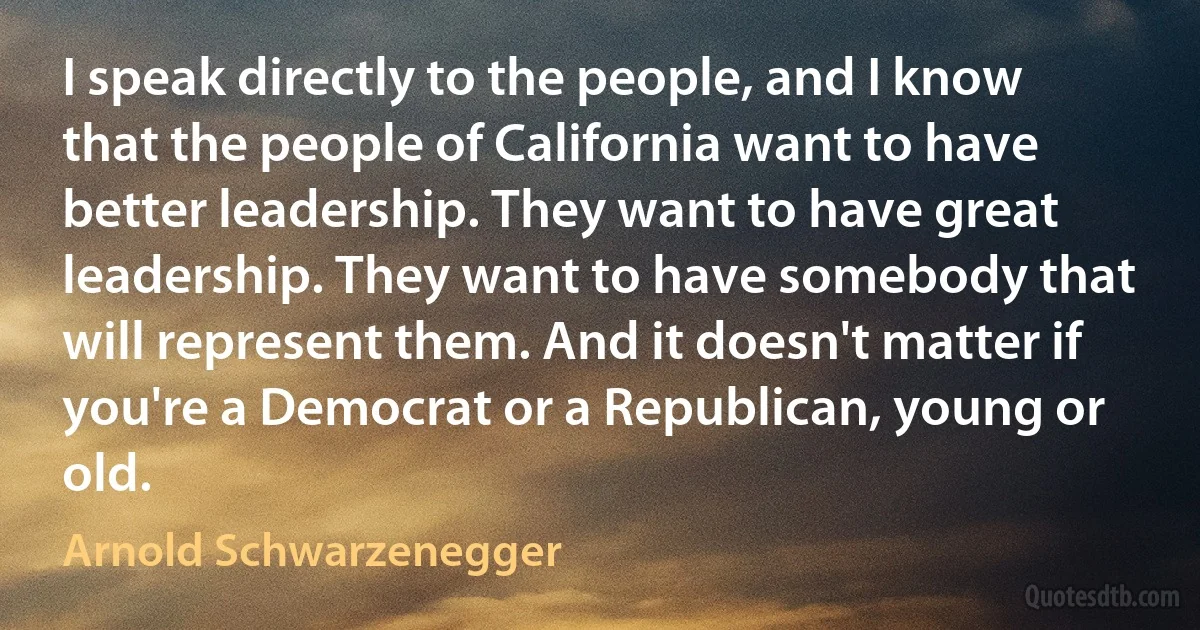 I speak directly to the people, and I know that the people of California want to have better leadership. They want to have great leadership. They want to have somebody that will represent them. And it doesn't matter if you're a Democrat or a Republican, young or old. (Arnold Schwarzenegger)