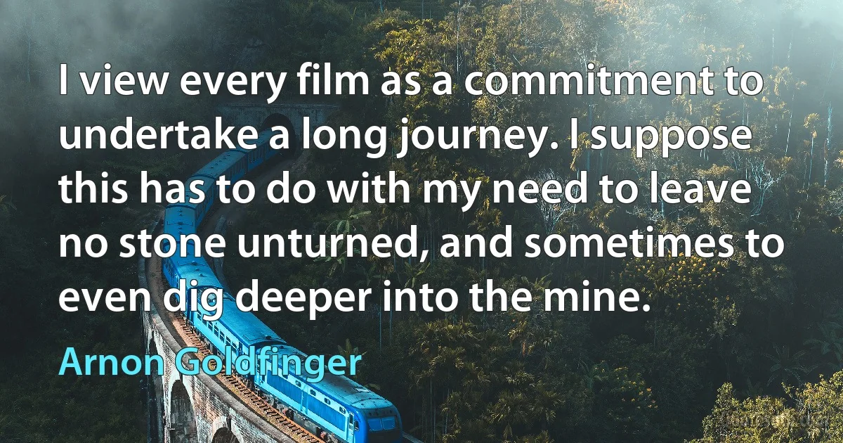 I view every film as a commitment to undertake a long journey. I suppose this has to do with my need to leave no stone unturned, and sometimes to even dig deeper into the mine. (Arnon Goldfinger)