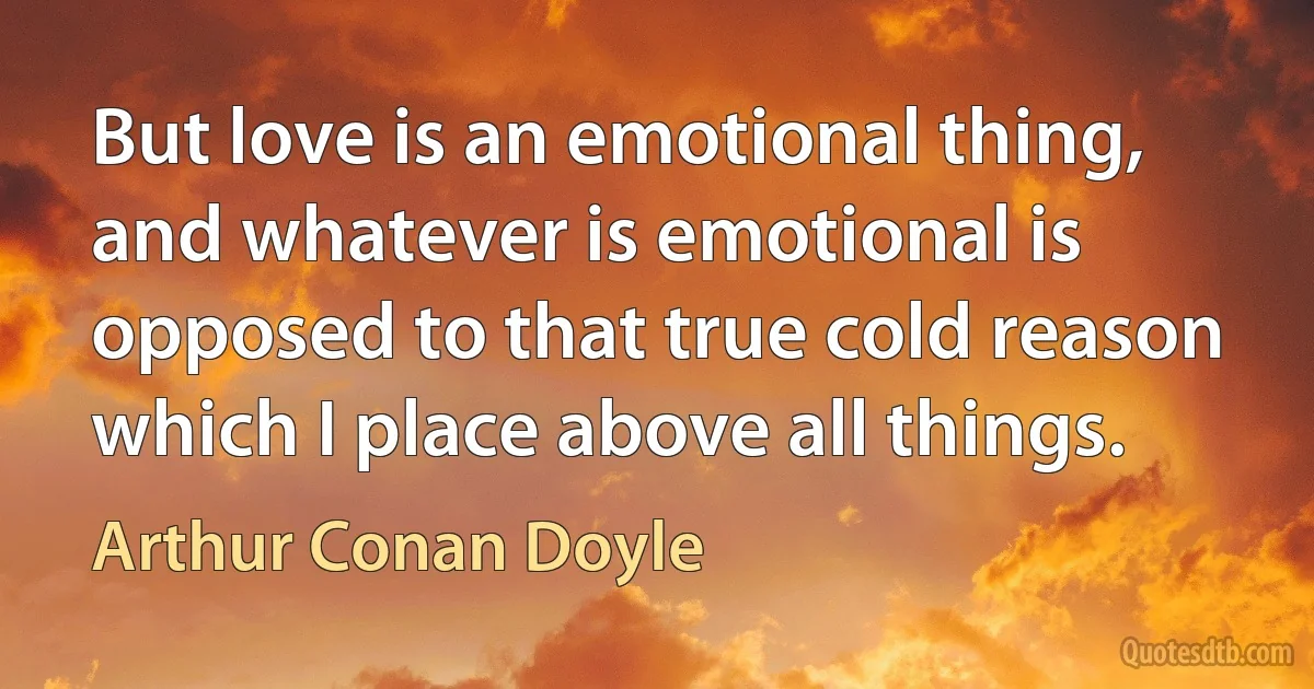 But love is an emotional thing, and whatever is emotional is opposed to that true cold reason which I place above all things. (Arthur Conan Doyle)