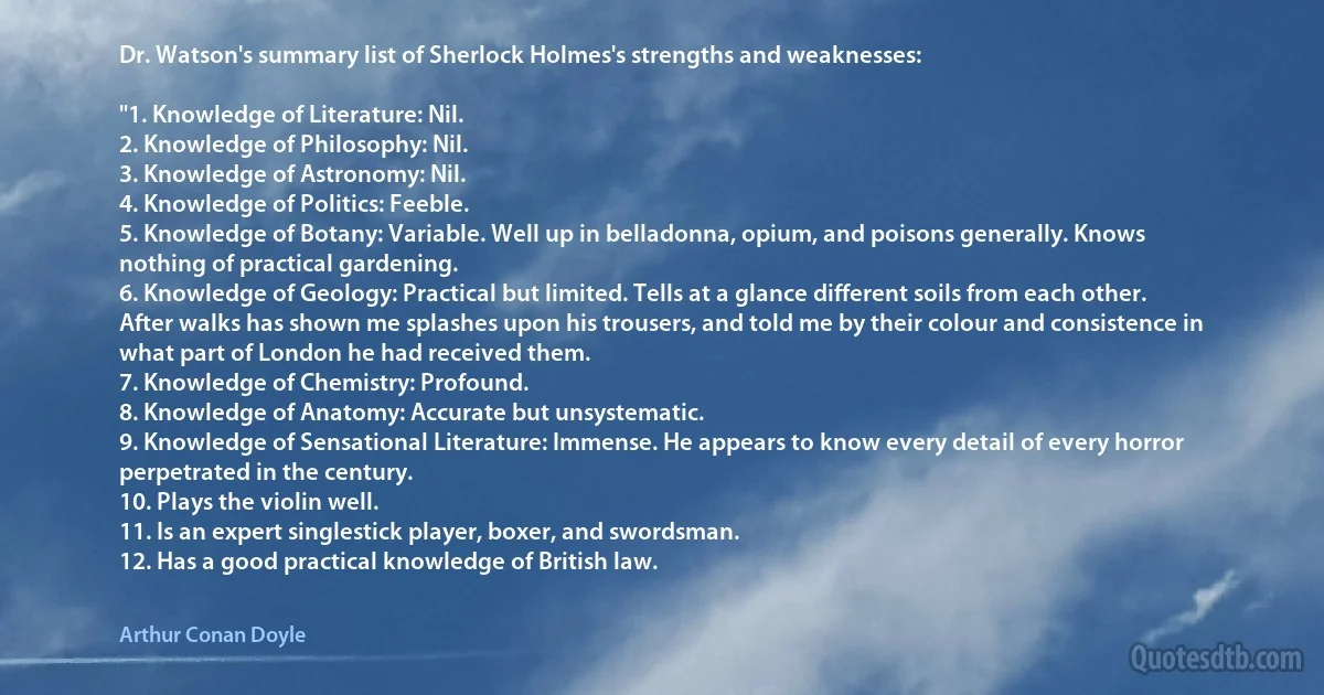 Dr. Watson's summary list of Sherlock Holmes's strengths and weaknesses:

"1. Knowledge of Literature: Nil.
2. Knowledge of Philosophy: Nil.
3. Knowledge of Astronomy: Nil.
4. Knowledge of Politics: Feeble.
5. Knowledge of Botany: Variable. Well up in belladonna, opium, and poisons generally. Knows nothing of practical gardening.
6. Knowledge of Geology: Practical but limited. Tells at a glance different soils from each other. After walks has shown me splashes upon his trousers, and told me by their colour and consistence in what part of London he had received them.
7. Knowledge of Chemistry: Profound.
8. Knowledge of Anatomy: Accurate but unsystematic.
9. Knowledge of Sensational Literature: Immense. He appears to know every detail of every horror perpetrated in the century.
10. Plays the violin well.
11. Is an expert singlestick player, boxer, and swordsman.
12. Has a good practical knowledge of British law. (Arthur Conan Doyle)