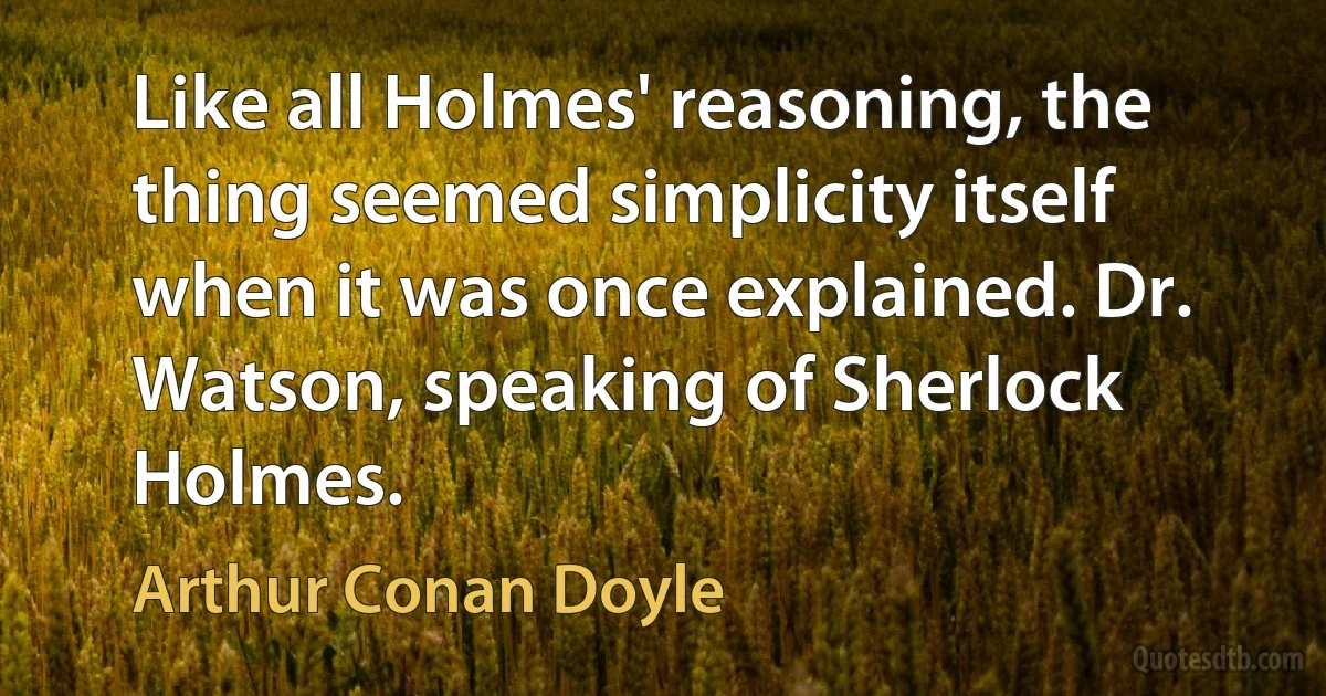 Like all Holmes' reasoning, the thing seemed simplicity itself when it was once explained. Dr. Watson, speaking of Sherlock Holmes. (Arthur Conan Doyle)