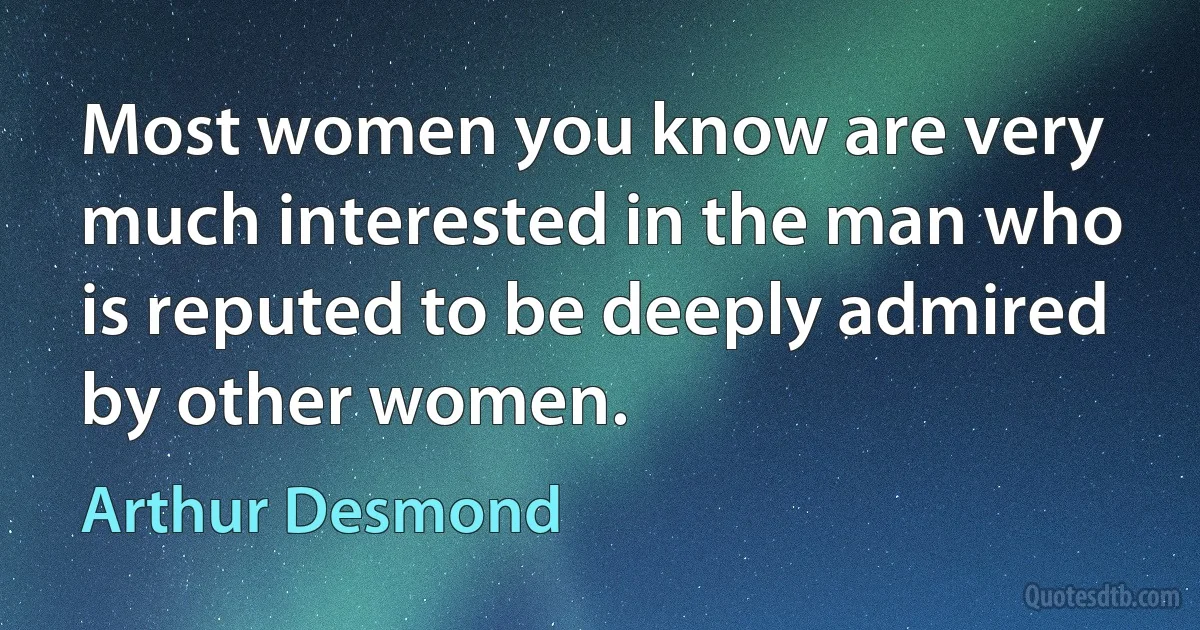 Most women you know are very much interested in the man who is reputed to be deeply admired by other women. (Arthur Desmond)