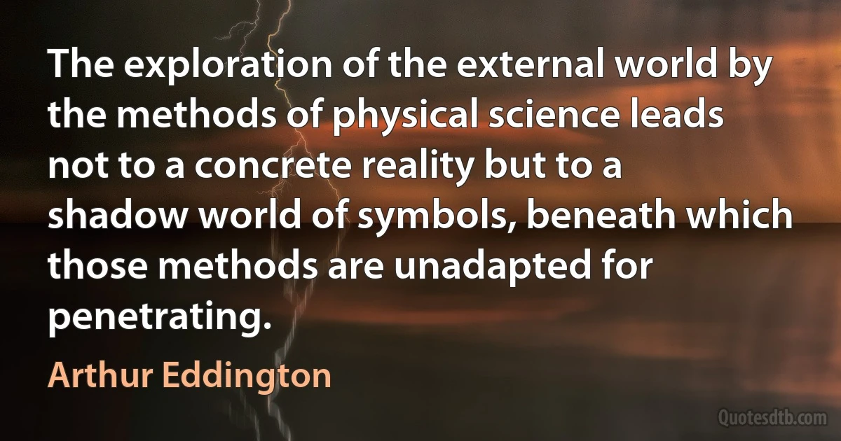 The exploration of the external world by the methods of physical science leads not to a concrete reality but to a shadow world of symbols, beneath which those methods are unadapted for penetrating. (Arthur Eddington)