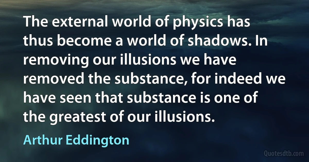 The external world of physics has thus become a world of shadows. In removing our illusions we have removed the substance, for indeed we have seen that substance is one of the greatest of our illusions. (Arthur Eddington)