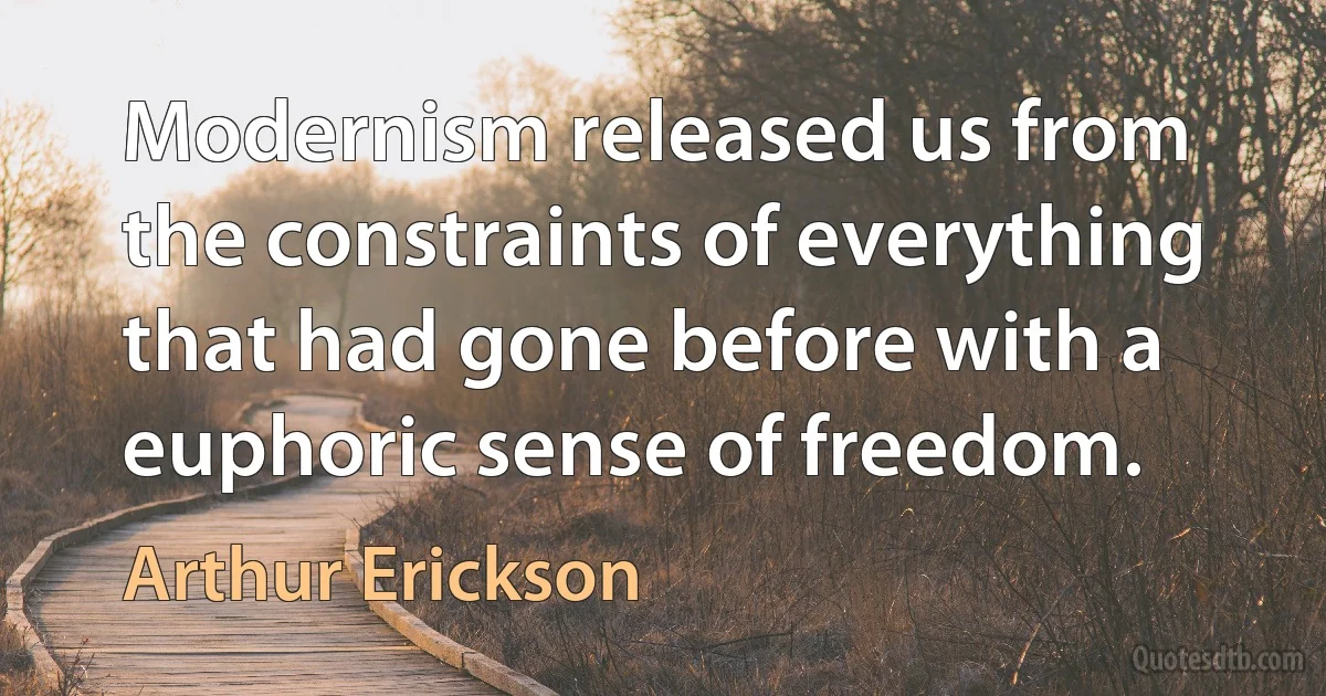 Modernism released us from the constraints of everything that had gone before with a euphoric sense of freedom. (Arthur Erickson)