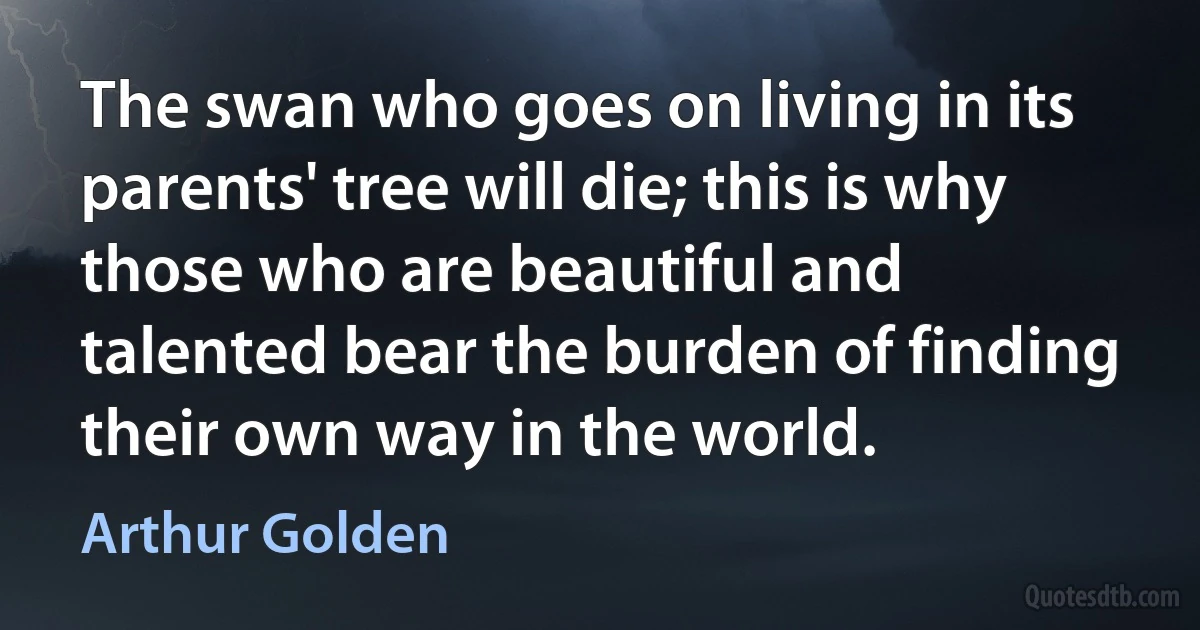 The swan who goes on living in its parents' tree will die; this is why those who are beautiful and talented bear the burden of finding their own way in the world. (Arthur Golden)