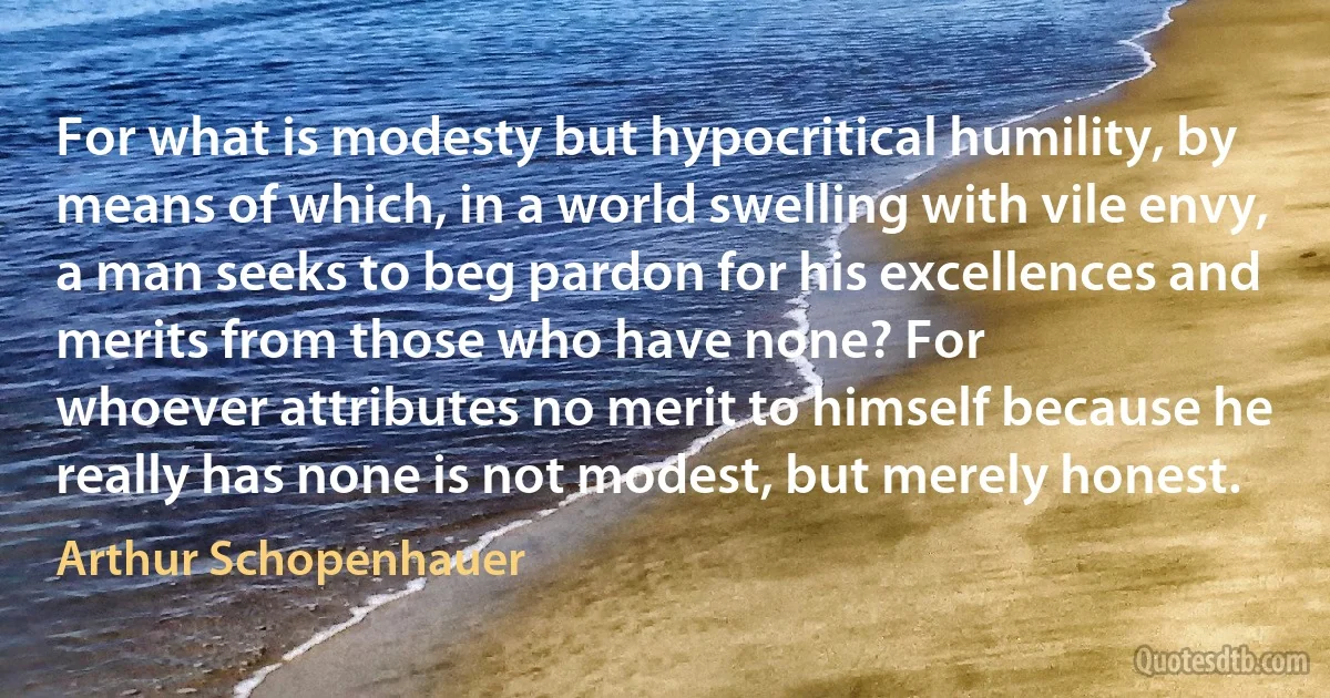 For what is modesty but hypocritical humility, by means of which, in a world swelling with vile envy, a man seeks to beg pardon for his excellences and merits from those who have none? For
whoever attributes no merit to himself because he really has none is not modest, but merely honest. (Arthur Schopenhauer)