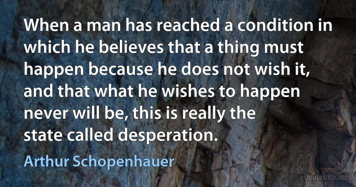 When a man has reached a condition in which he believes that a thing must happen because he does not wish it, and that what he wishes to happen never will be, this is really the state called desperation. (Arthur Schopenhauer)