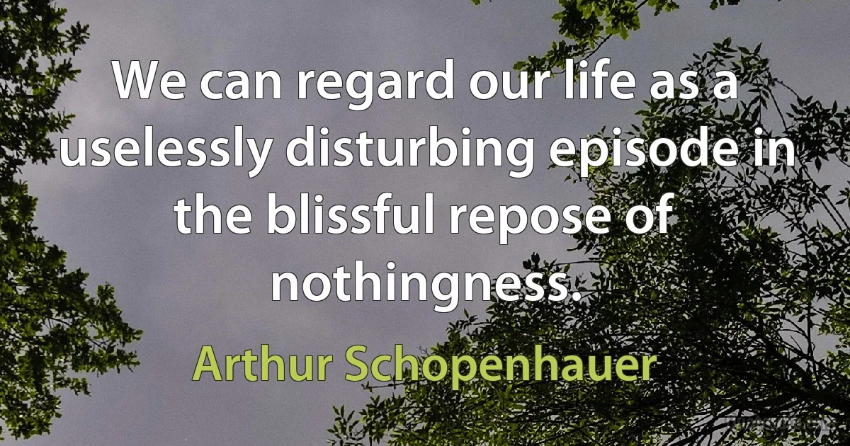 We can regard our life as a uselessly disturbing episode in the blissful repose of nothingness. (Arthur Schopenhauer)